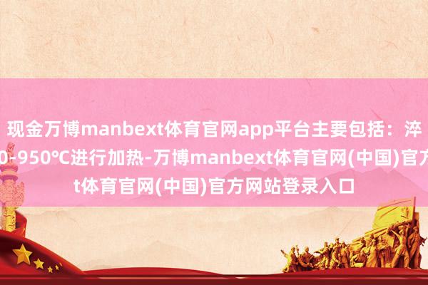 现金万博manbext体育官网app平台主要包括：淬火：频繁在940-950℃进行加热-万博manbext体育官网(中国)官方网站登录入口