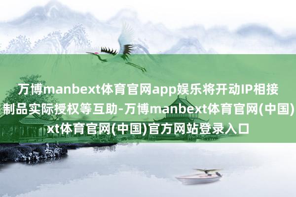 万博manbext体育官网app娱乐将开动IP相接建树、相接出品、制品实际授权等互助-万博manbext体育官网(中国)官方网站登录入口