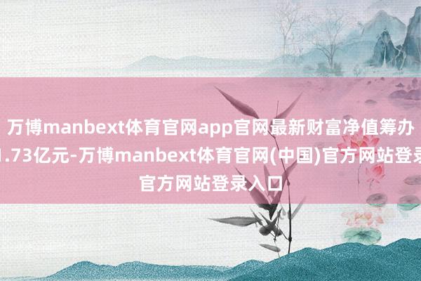万博manbext体育官网app官网最新财富净值筹办值为1.73亿元-万博manbext体育官网(中国)官方网站登录入口
