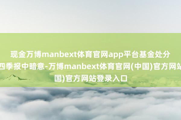 现金万博manbext体育官网app平台　　基金处分东谈主在四季报中暗意-万博manbext体育官网(中国)官方网站登录入口