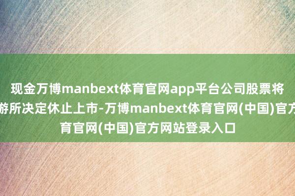现金万博manbext体育官网app平台公司股票将被上海证券交游所决定休止上市-万博manbext体育官网(中国)官方网站登录入口