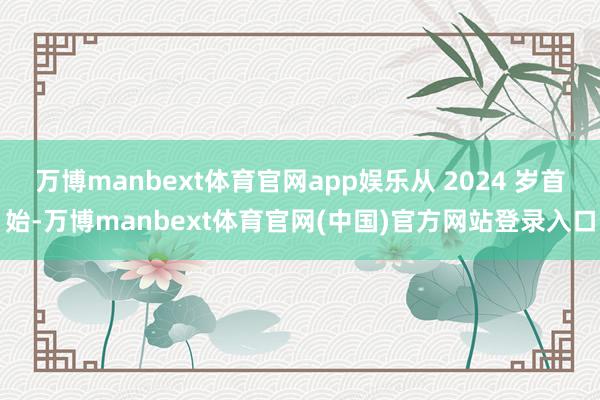 万博manbext体育官网app娱乐从 2024 岁首始-万博manbext体育官网(中国)官方网站登录入口