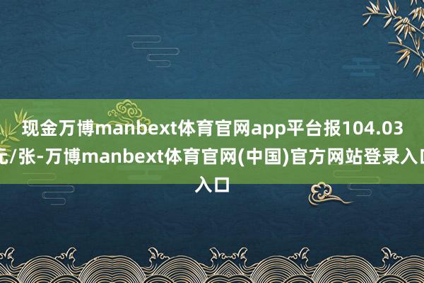 现金万博manbext体育官网app平台报104.03元/张-万博manbext体育官网(中国)官方网站登录入口