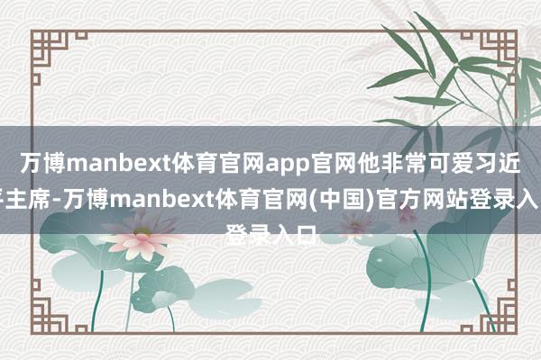 万博manbext体育官网app官网他非常可爱习近平主席-万博manbext体育官网(中国)官方网站登录入口