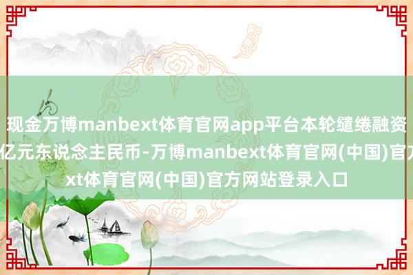 现金万博manbext体育官网app平台本轮缱绻融资鸿沟约 40-45 亿元东说念主民币-万博manbext体育官网(中国)官方网站登录入口