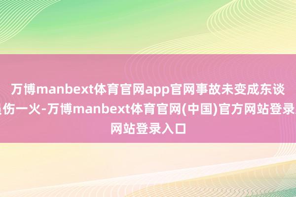 万博manbext体育官网app官网事故未变成东谈主员伤一火-万博manbext体育官网(中国)官方网站登录入口