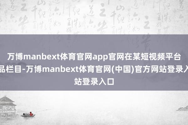 万博manbext体育官网app官网在某短视频平台商品栏目-万博manbext体育官网(中国)官方网站登录入口