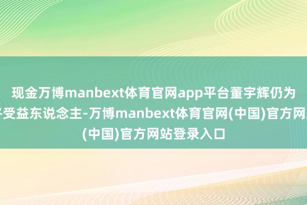 现金万博manbext体育官网app平台董宇辉仍为该公司最终受益东说念主-万博manbext体育官网(中国)官方网站登录入口