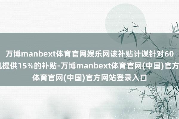 万博manbext体育官网娱乐网该补贴计谋针对6000元以下手机提供15%的补贴-万博manbext体育官网(中国)官方网站登录入口