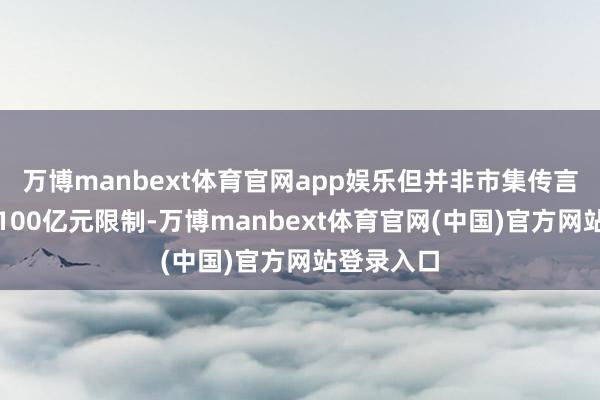 万博manbext体育官网app娱乐但并非市集传言的缩水至100亿元限制-万博manbext体育官网(中国)官方网站登录入口