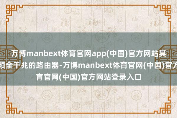 万博manbext体育官网app(中国)官方网站其后换了一个双频全千兆的路由器-万博manbext体育官网(中国)官方网站登录入口