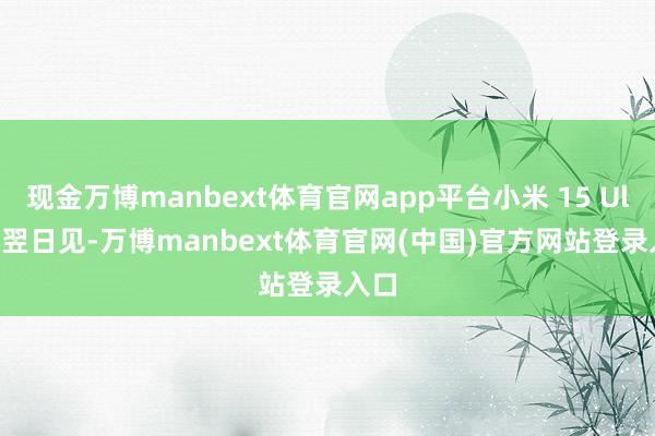 现金万博manbext体育官网app平台小米 15 Ultra 翌日见-万博manbext体育官网(中国)官方网站登录入口
