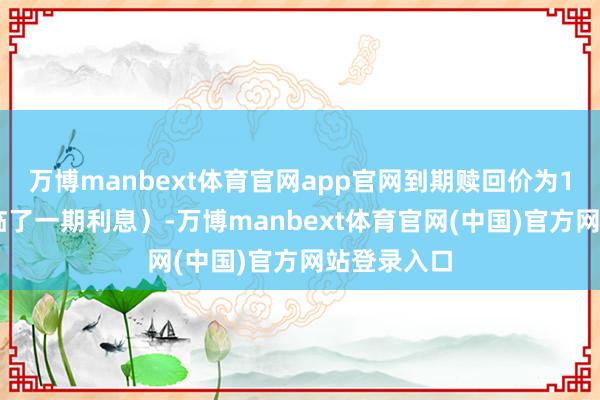 万博manbext体育官网app官网到期赎回价为115元（含临了一期利息）-万博manbext体育官网(中国)官方网站登录入口
