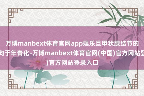 万博manbext体育官网app娱乐且甲状腺结节的发病趋向于年青化-万博manbext体育官网(中国)官方网站登录入口
