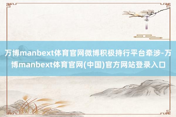 万博manbext体育官网微博积极持行平台牵涉-万博manbext体育官网(中国)官方网站登录入口