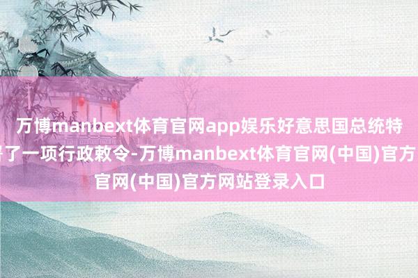 万博manbext体育官网app娱乐好意思国总统特朗普当日签署了一项行政敕令-万博manbext体育官网(中国)官方网站登录入口