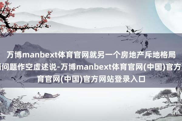 万博manbext体育官网就另一个房地产斥地格局所涉用地规画问题作空虚述说-万博manbext体育官网(中国)官方网站登录入口