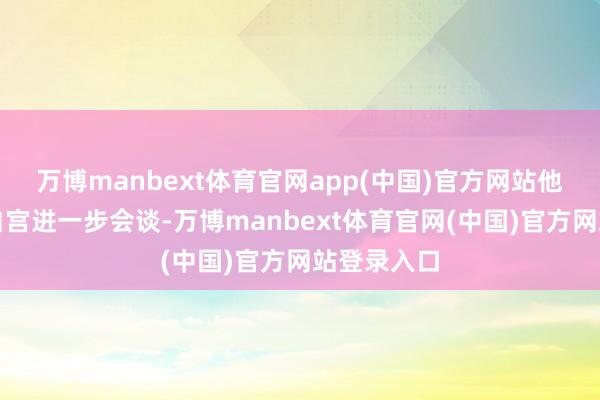 万博manbext体育官网app(中国)官方网站他惬心重返白宫进一步会谈-万博manbext体育官网(中国)官方网站登录入口