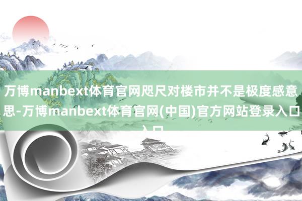 万博manbext体育官网咫尺对楼市并不是极度感意思-万博manbext体育官网(中国)官方网站登录入口