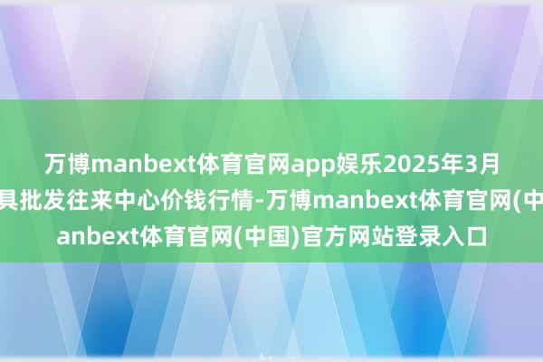 万博manbext体育官网app娱乐2025年3月10日石家庄海外农家具批发往来中心价钱行情-万博manbext体育官网(中国)官方网站登录入口