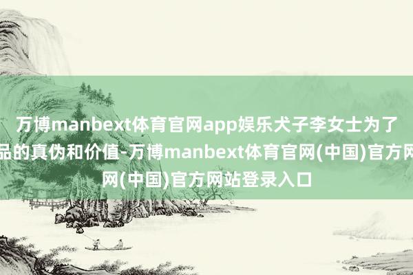 万博manbext体育官网app娱乐犬子李女士为了弄清这些藏品的真伪和价值-万博manbext体育官网(中国)官方网站登录入口