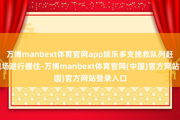 万博manbext体育官网app娱乐多支挽救队列赶快赶往现场进行握住-万博manbext体育官网(中国)官方网站登录入口