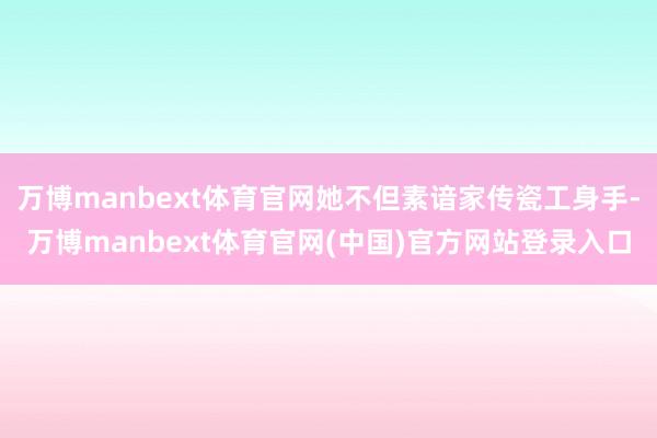 万博manbext体育官网她不但素谙家传瓷工身手-万博manbext体育官网(中国)官方网站登录入口