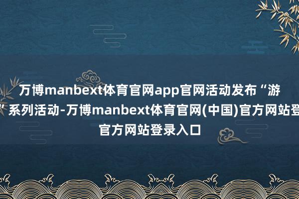 万博manbext体育官网app官网　　活动发布“游购乡村”系列活动-万博manbext体育官网(中国)官方网站登录入口