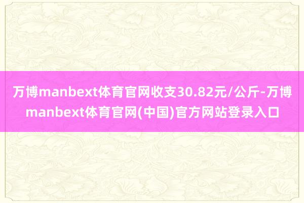 万博manbext体育官网收支30.82元/公斤-万博manbext体育官网(中国)官方网站登录入口