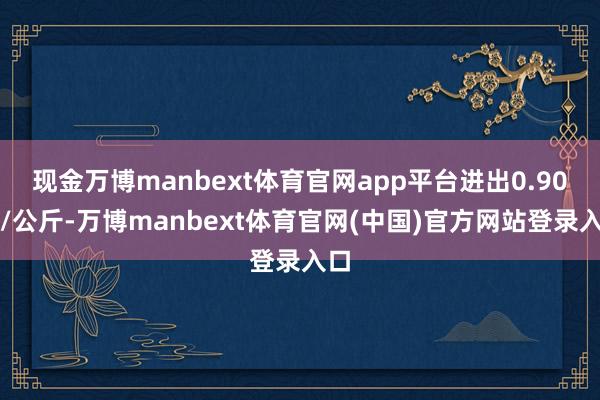 现金万博manbext体育官网app平台进出0.90元/公斤-万博manbext体育官网(中国)官方网站登录入口