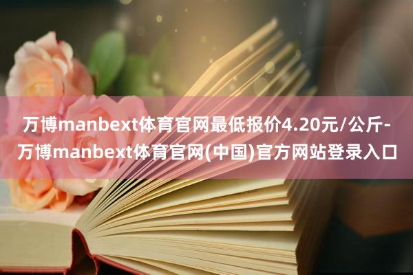 万博manbext体育官网最低报价4.20元/公斤-万博manbext体育官网(中国)官方网站登录入口