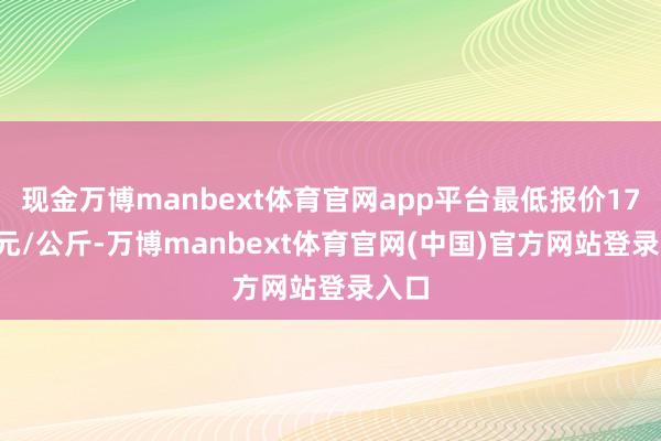 现金万博manbext体育官网app平台最低报价17.00元/公斤-万博manbext体育官网(中国)官方网站登录入口