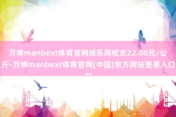 万博manbext体育官网娱乐网收支22.00元/公斤-万博manbext体育官网(中国)官方网站登录入口