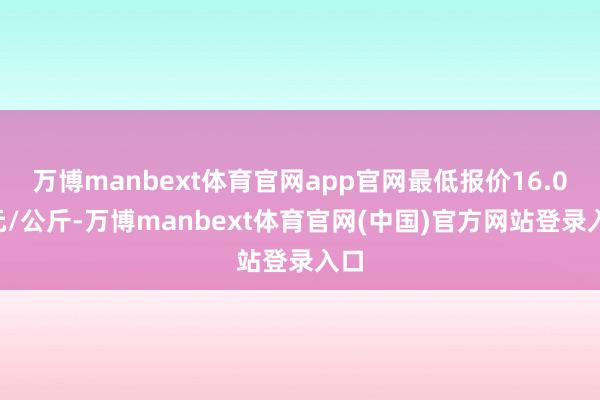 万博manbext体育官网app官网最低报价16.00元/公斤-万博manbext体育官网(中国)官方网站登录入口