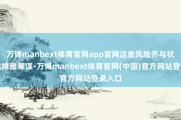 万博manbext体育官网app官网这些风险齐与状态变化精雅筹谋-万博manbext体育官网(中国)官方网站登录入口