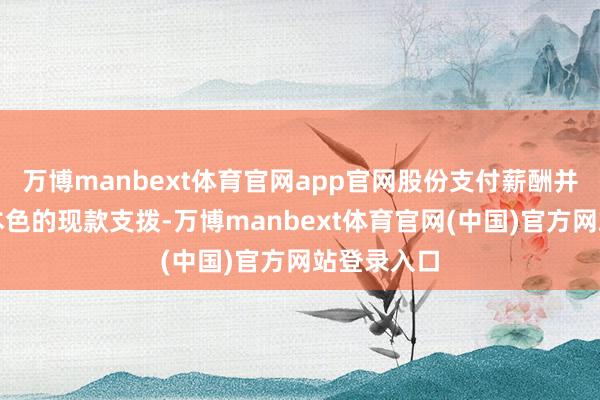 万博manbext体育官网app官网股份支付薪酬并不是公司本色的现款支拨-万博manbext体育官网(中国)官方网站登录入口