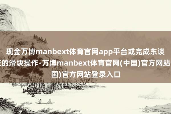 现金万博manbext体育官网app平台或完成东谈主机考证的滑块操作-万博manbext体育官网(中国)官方网站登录入口