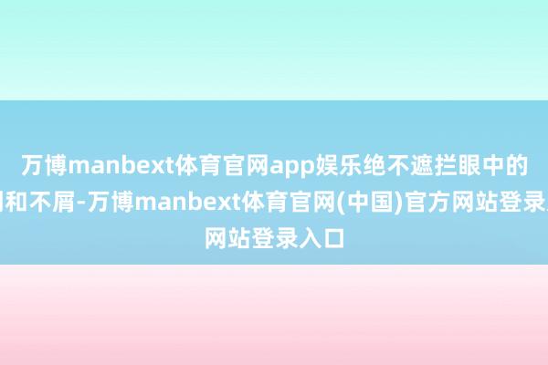万博manbext体育官网app娱乐绝不遮拦眼中的讽刺和不屑-万博manbext体育官网(中国)官方网站登录入口