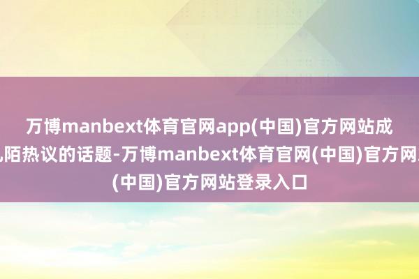 万博manbext体育官网app(中国)官方网站成为了八街九陌热议的话题-万博manbext体育官网(中国)官方网站登录入口
