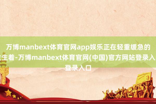 万博manbext体育官网app娱乐正在轻重缓急的发生着-万博manbext体育官网(中国)官方网站登录入口