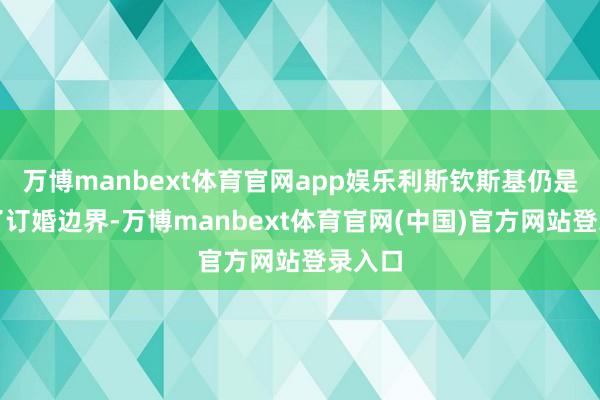 万博manbext体育官网app娱乐利斯钦斯基仍是买好了订婚边界-万博manbext体育官网(中国)官方网站登录入口