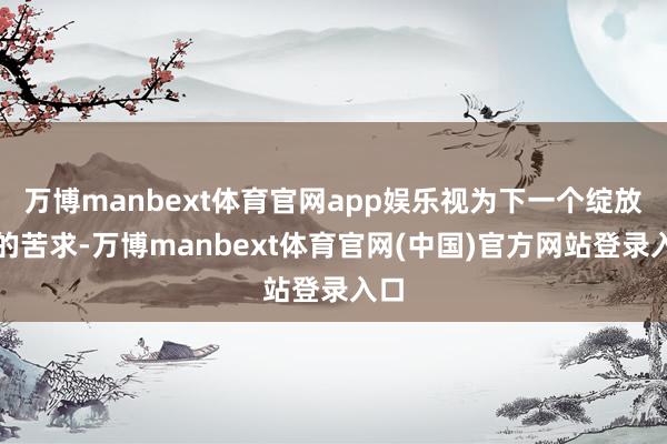 万博manbext体育官网app娱乐视为下一个绽放日的苦求-万博manbext体育官网(中国)官方网站登录入口