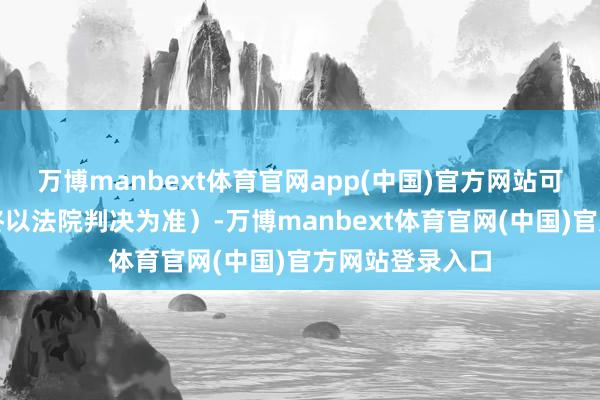 万博manbext体育官网app(中国)官方网站可参与索赔（最终以法院判决为准）-万博manbext体育官网(中国)官方网站登录入口