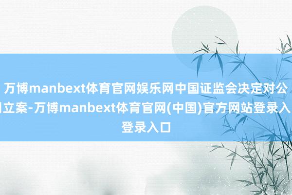 万博manbext体育官网娱乐网中国证监会决定对公司立案-万博manbext体育官网(中国)官方网站登录入口