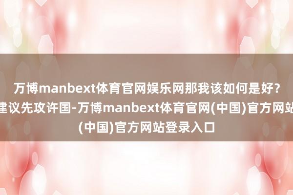 万博manbext体育官网娱乐网那我该如何是好？”颍考叔建议先攻许国-万博manbext体育官网(中国)官方网站登录入口