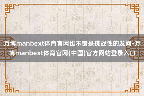 万博manbext体育官网也不错是挑战性的发问-万博manbext体育官网(中国)官方网站登录入口