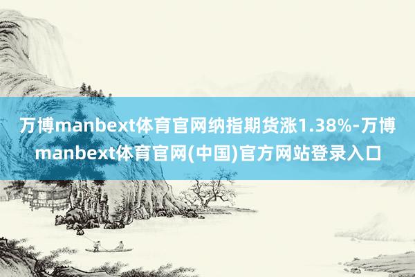 万博manbext体育官网纳指期货涨1.38%-万博manbext体育官网(中国)官方网站登录入口