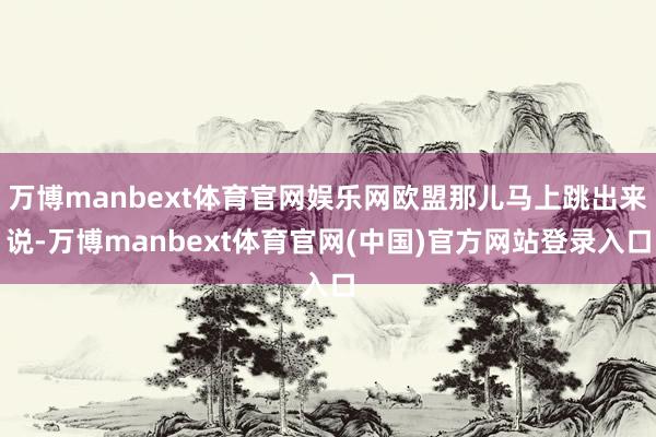 万博manbext体育官网娱乐网欧盟那儿马上跳出来说-万博manbext体育官网(中国)官方网站登录入口