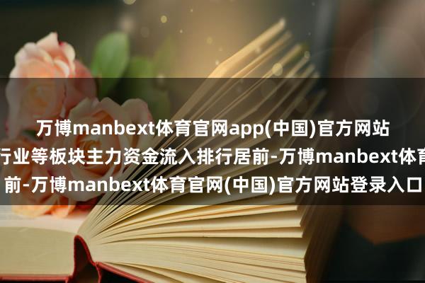 万博manbext体育官网app(中国)官方网站文化传媒、中药、交易行业等板块主力资金流入排行居前-万博manbext体育官网(中国)官方网站登录入口