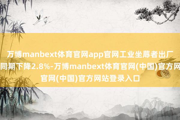 万博manbext体育官网app官网工业坐蓐者出厂价钱比上年同期下降2.8%-万博manbext体育官网(中国)官方网站登录入口
